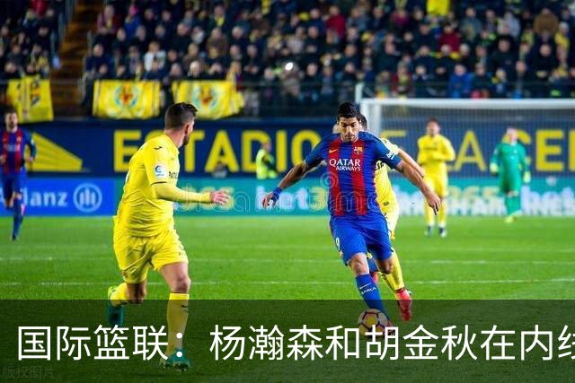 国际篮联：杨瀚森和胡金秋在内线站稳脚跟 中国队篮板和内线得分将压倒对手
